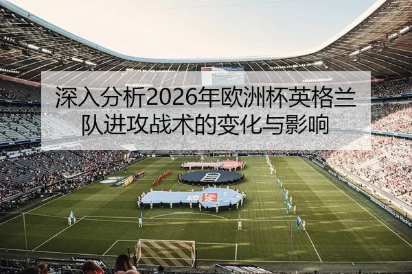 深入分析2026年欧洲杯英格兰队进攻战术的变化与影响